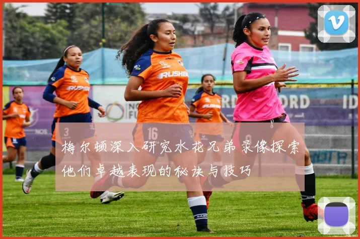 梅尔顿深入研究水花兄弟录像探索他们卓越表现的秘诀与技巧