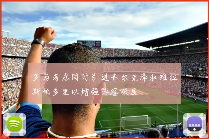 罗马考虑同时引进齐尔克泽和维拉斯帕多里以增强阵容深度