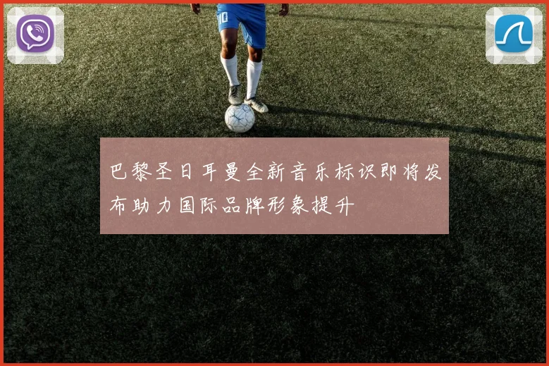 巴黎圣日耳曼全新音乐标识即将发布助力国际品牌形象提升