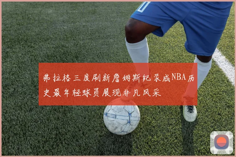弗拉格三度刷新詹姆斯纪录成NBA历史最年轻球员展现非凡风采