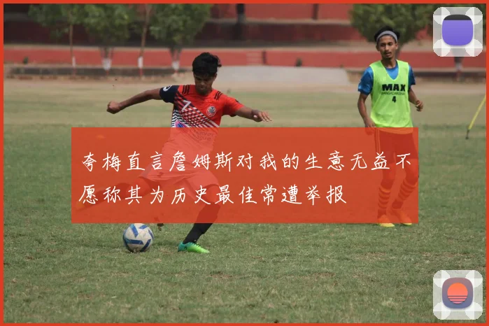 夸梅直言詹姆斯对我的生意无益不愿称其为历史最佳常遭举报