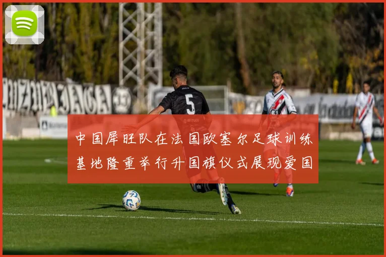 中国犀旺队在法国欧塞尔足球训练基地隆重举行升国旗仪式展现爱国情怀