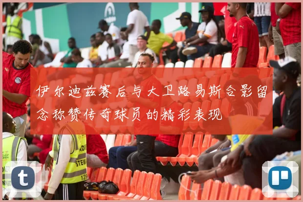 伊尔迪兹赛后与大卫路易斯合影留念称赞传奇球员的精彩表现