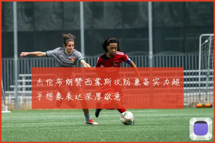 杰伦布朗赞西蒙斯攻防兼备实力超乎想象表达深厚敬意