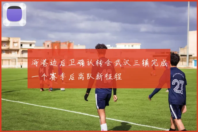 海港边后卫确认转会武汉三镇完成一个赛季后离队新征程