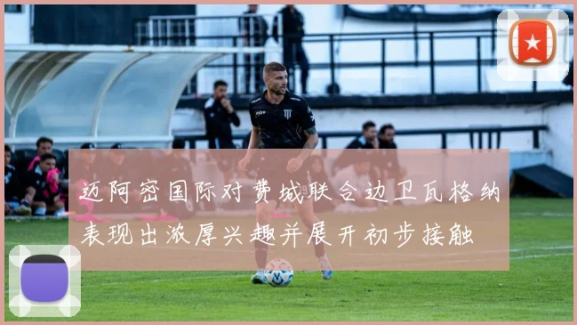 迈阿密国际对费城联合边卫瓦格纳表现出浓厚兴趣并展开初步接触