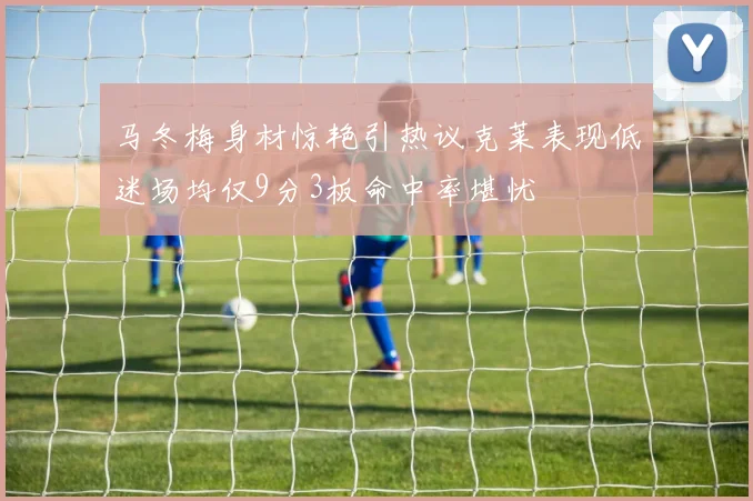 马冬梅身材惊艳引热议克莱表现低迷场均仅9分3板命中率堪忧