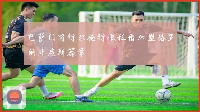 巴萨门将特尔施特根租借加盟赫罗纳开启新篇章