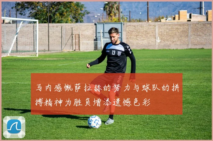 马内感慨萨拉赫的努力与球队的拼搏精神为胜负增添遗憾色彩