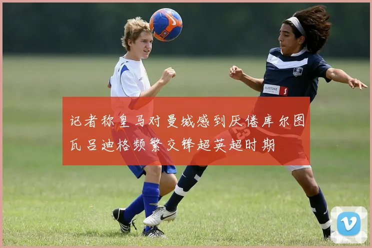 记者称皇马对曼城感到厌倦库尔图瓦吕迪格频繁交锋超英超时期