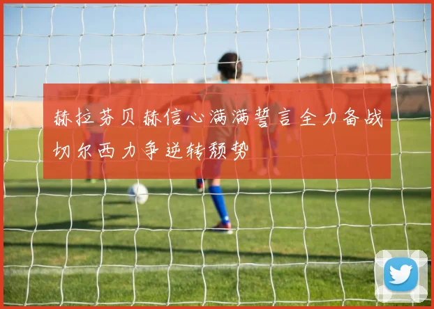 赫拉芬贝赫信心满满誓言全力备战切尔西力争逆转颓势