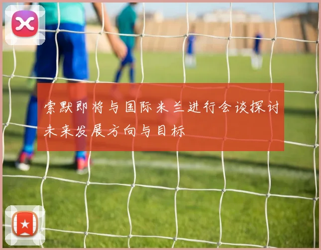 索默即将与国际米兰进行会谈探讨未来发展方向与目标