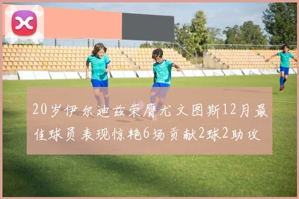 20岁伊尔迪兹荣膺尤文图斯12月最佳球员表现惊艳6场贡献2球2助攻