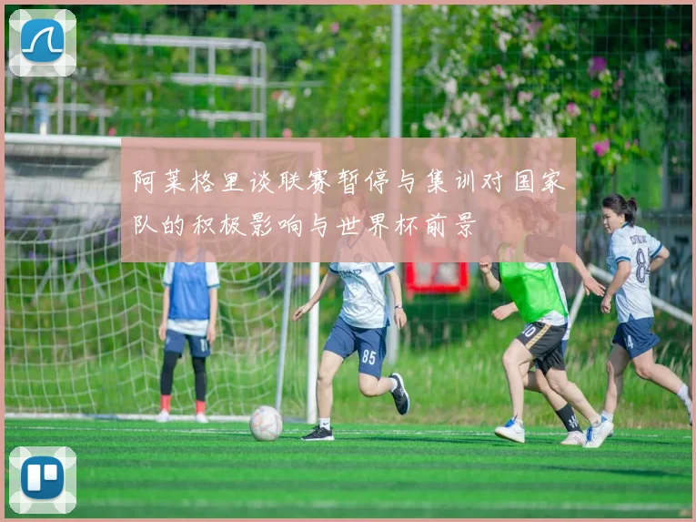 阿莱格里谈联赛暂停与集训对国家队的积极影响与世界杯前景