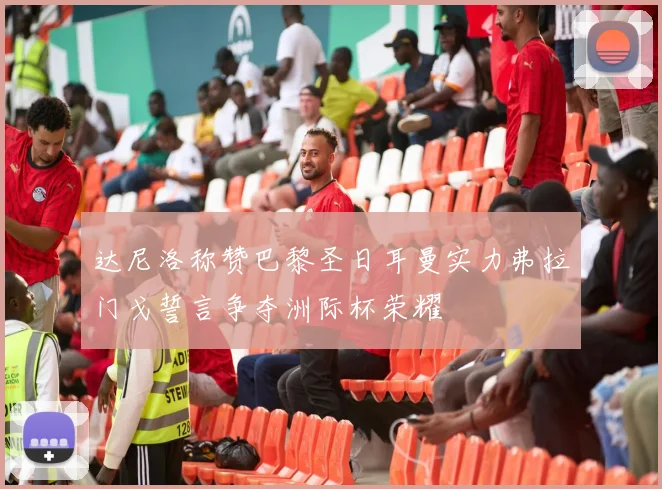 达尼洛称赞巴黎圣日耳曼实力弗拉门戈誓言争夺洲际杯荣耀