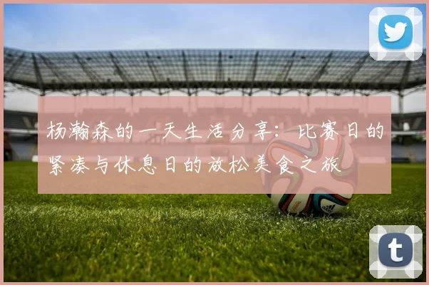 杨瀚森的一天生活分享：比赛日的紧凑与休息日的放松美食之旅