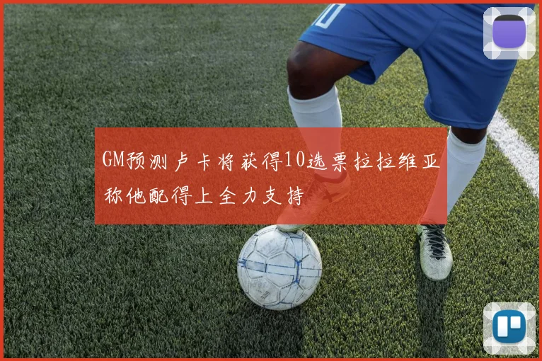 GM预测卢卡将获得10选票拉拉维亚称他配得上全力支持