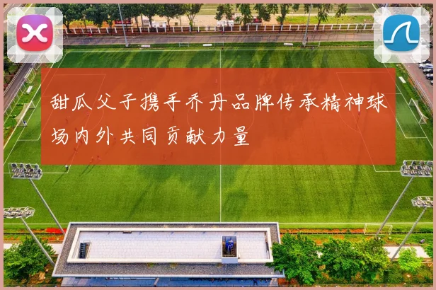 甜瓜父子携手乔丹品牌传承精神球场内外共同贡献力量