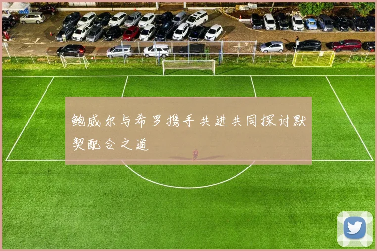 鲍威尔与希罗携手共进共同探讨默契配合之道