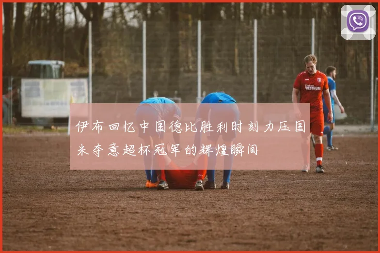 伊布回忆中国德比胜利时刻力压国米夺意超杯冠军的辉煌瞬间