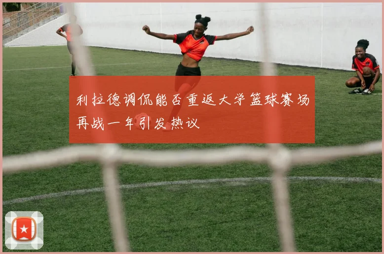 利拉德调侃能否重返大学篮球赛场再战一年引发热议