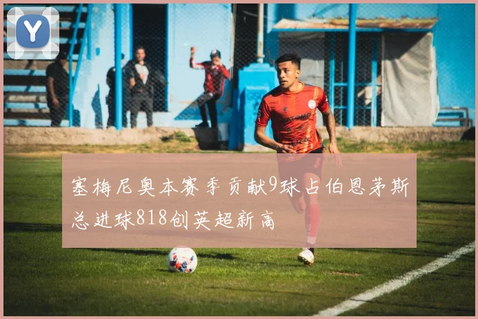 塞梅尼奥本赛季贡献9球占伯恩茅斯总进球818创英超新高