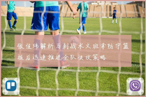 张佳玮解析马刺战术文班拿防守篮板后迅速推进全队快攻策略