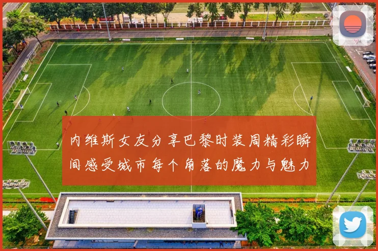 内维斯女友分享巴黎时装周精彩瞬间感受城市每个角落的魔力与魅力