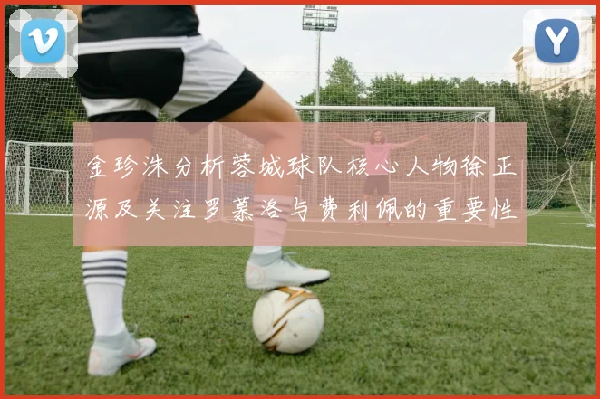 金珍洙分析蓉城球队核心人物徐正源及关注罗慕洛与费利佩的重要性