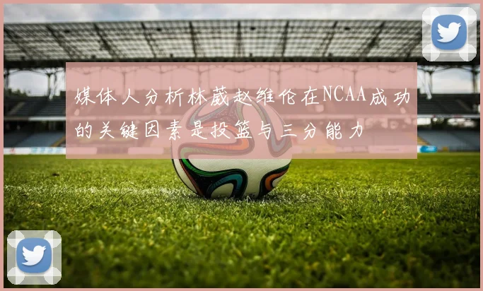 媒体人分析林葳赵维伦在NCAA成功的关键因素是投篮与三分能力