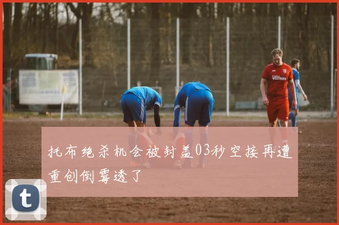 托布绝杀机会被封盖03秒空接再遭重创倒霉透了